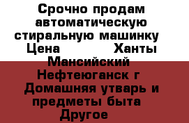 Срочно продам автоматическую стиральную машинку › Цена ­ 6 500 - Ханты-Мансийский, Нефтеюганск г. Домашняя утварь и предметы быта » Другое   